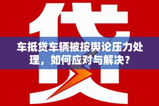 海林车抵贷车辆被按舆论压力处理，如何应对与解决？